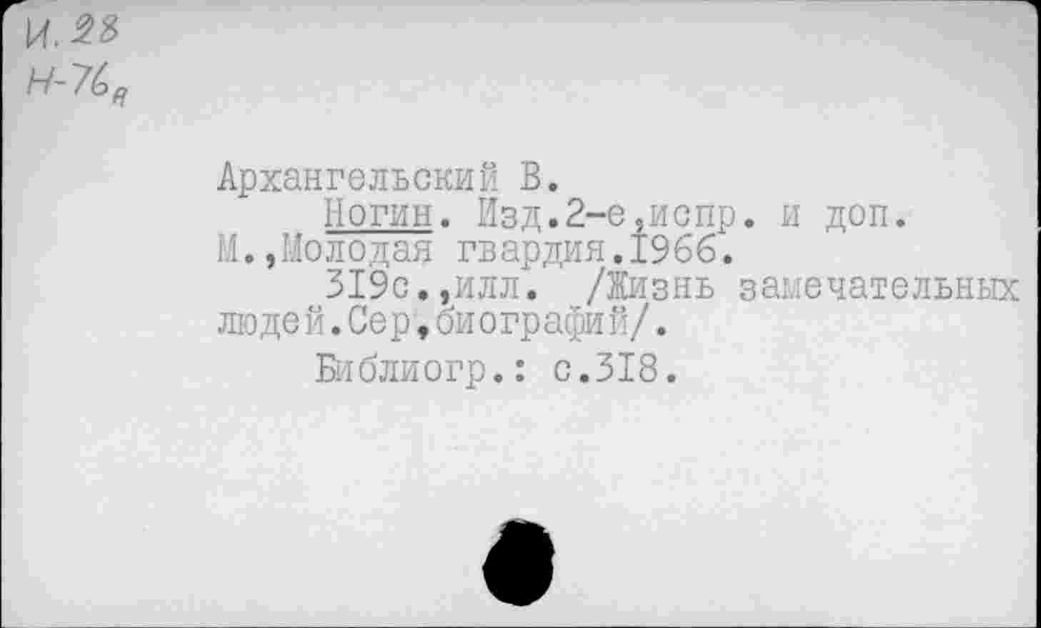 ﻿И-7^
Архангельский В.
Ногин. йзд.2-е,испр. и М.,Молодая гвардия.1966.
319 с., и л л. /Ни знъ з ан люде й.Сер,биографий/.
Библиогр.: с.318.
доп.
ечательных
